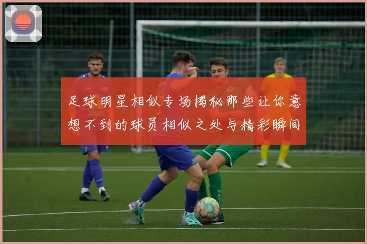 足球明星相似专场揭秘那些让你意想不到的球员相似之处与精彩瞬间
