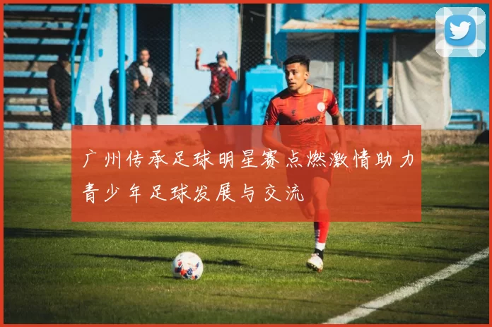 广州传承足球明星赛点燃激情助力青少年足球发展与交流