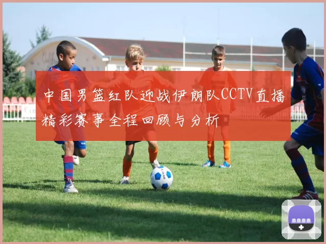 中国男篮红队迎战伊朗队CCTV直播精彩赛事全程回顾与分析