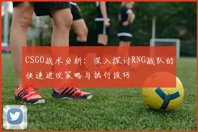CSGO战术分析：深入探讨RNG战队的快速进攻策略与执行技巧