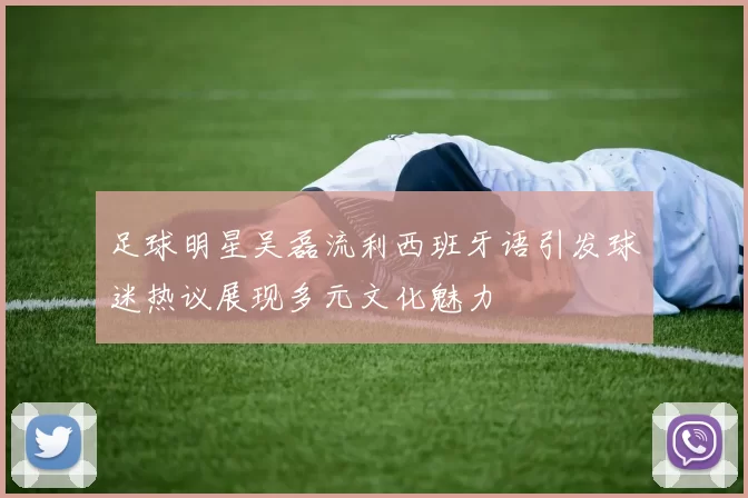 足球明星吴磊流利西班牙语引发球迷热议展现多元文化魅力