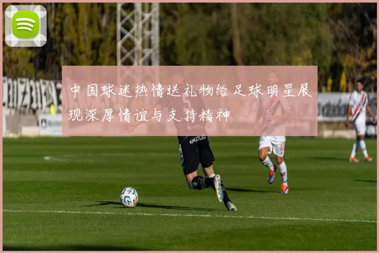 中国球迷热情送礼物给足球明星展现深厚情谊与支持精神