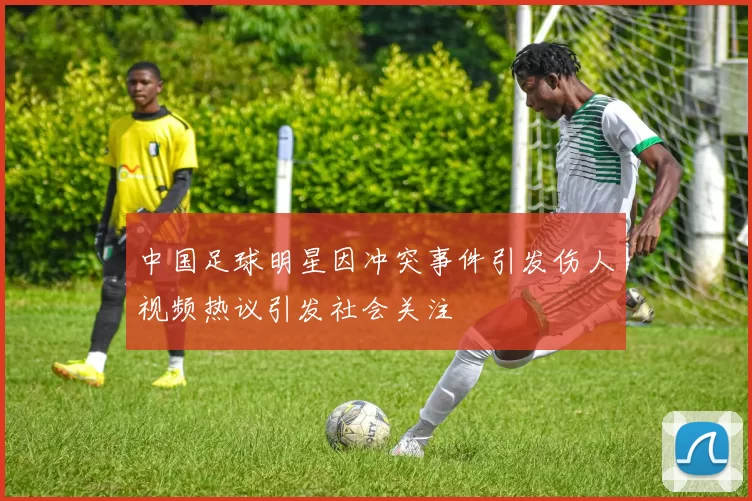 中国足球明星因冲突事件引发伤人视频热议引发社会关注