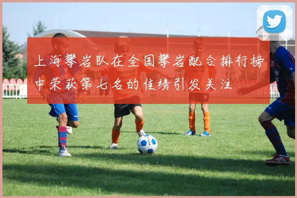 上海攀岩队在全国攀岩配合排行榜中荣获第七名的佳绩引发关注