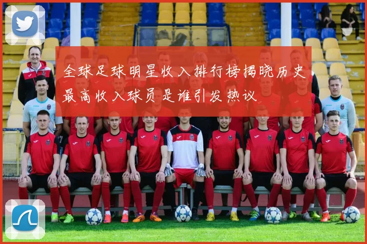 全球足球明星收入排行榜揭晓历史最高收入球员是谁引发热议