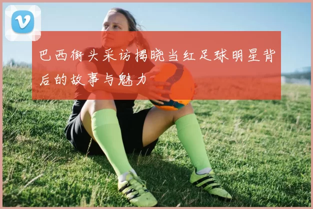 巴西街头采访揭晓当红足球明星背后的故事与魅力