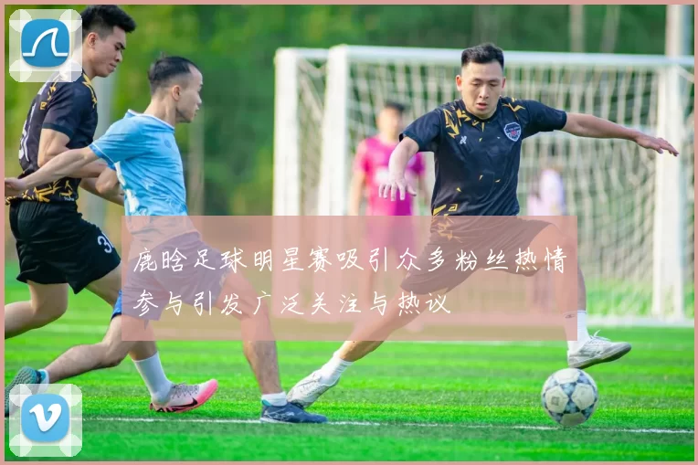 鹿晗足球明星赛吸引众多粉丝热情参与引发广泛关注与热议