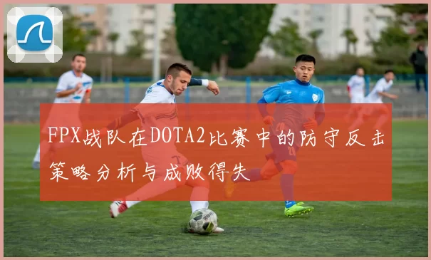 FPX战队在DOTA2比赛中的防守反击策略分析与成败得失