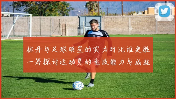 林丹与足球明星的实力对比谁更胜一筹探讨运动员的竞技能力与成就
