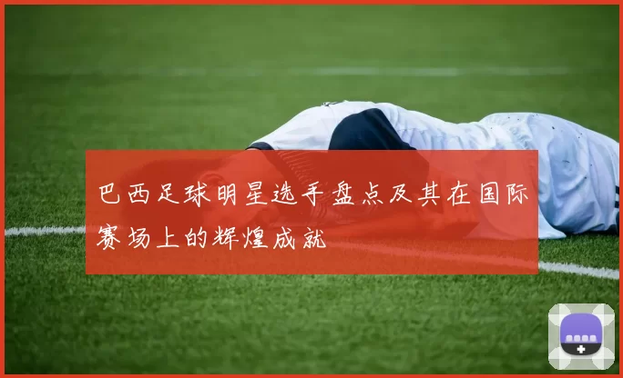 巴西足球明星选手盘点及其在国际赛场上的辉煌成就