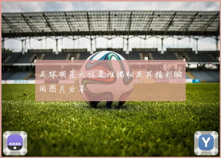 足球明星大佐是谁揭秘及其精彩瞬间图片分享