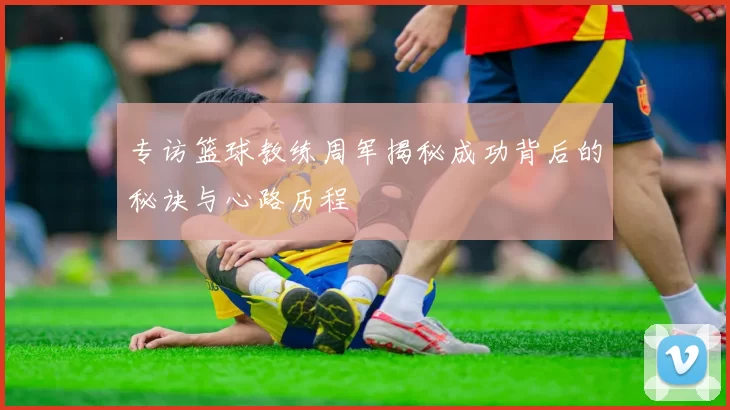专访篮球教练周军揭秘成功背后的秘诀与心路历程