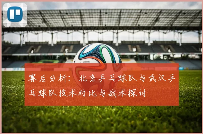 赛后分析：北京乒乓球队与武汉乒乓球队技术对比与战术探讨