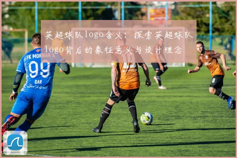英超球队logo含义：探索英超球队logo背后的象征意义与设计理念