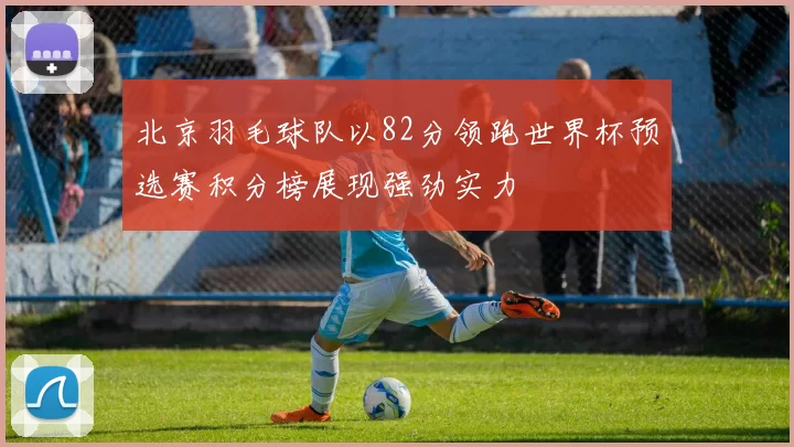北京羽毛球队以82分领跑世界杯预选赛积分榜展现强劲实力
