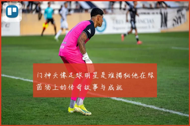门神头像足球明星是谁揭秘他在绿茵场上的传奇故事与成就