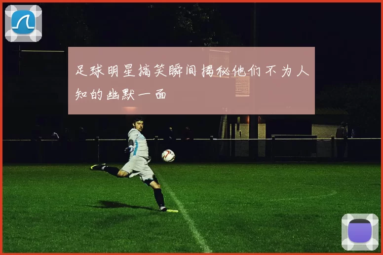 足球明星搞笑瞬间揭秘他们不为人知的幽默一面