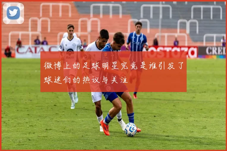 微博上的足球明星究竟是谁引发了球迷们的热议与关注