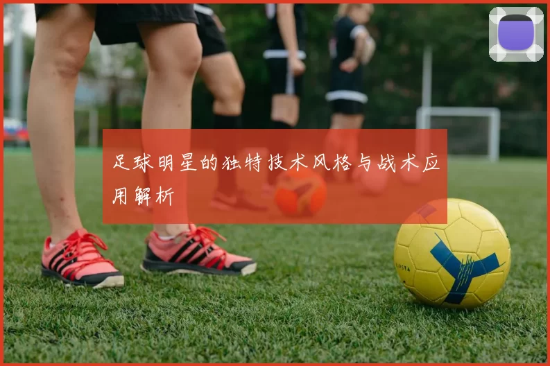 足球明星的独特技术风格与战术应用解析
