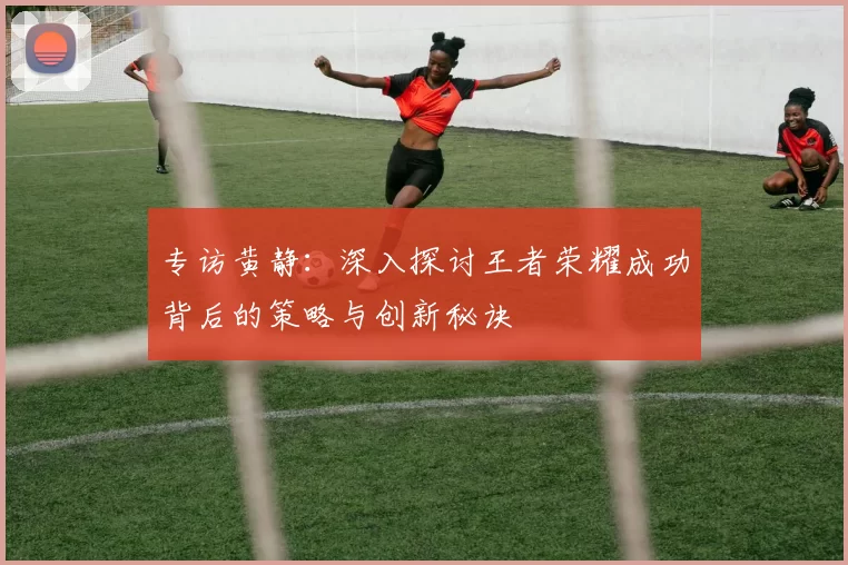 专访黄静：深入探讨王者荣耀成功背后的策略与创新秘诀