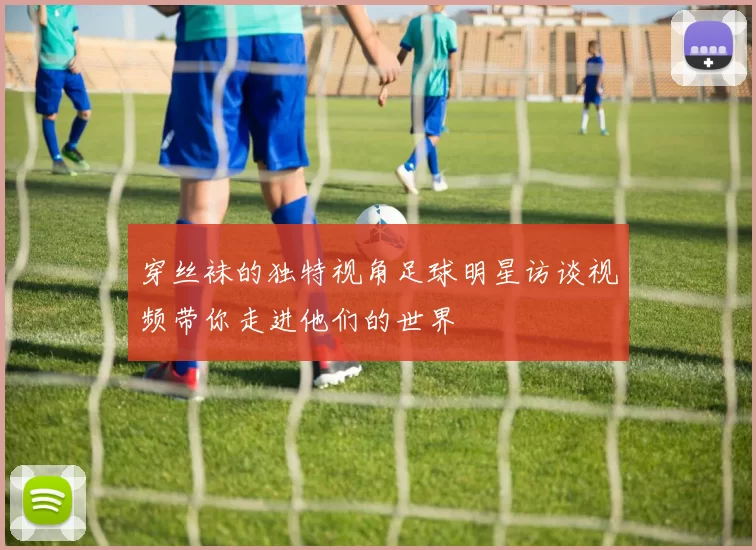 穿丝袜的独特视角足球明星访谈视频带你走进他们的世界