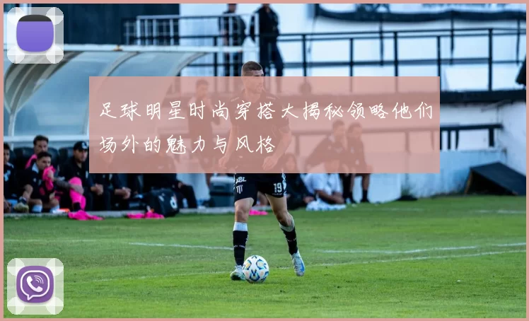足球明星时尚穿搭大揭秘领略他们场外的魅力与风格