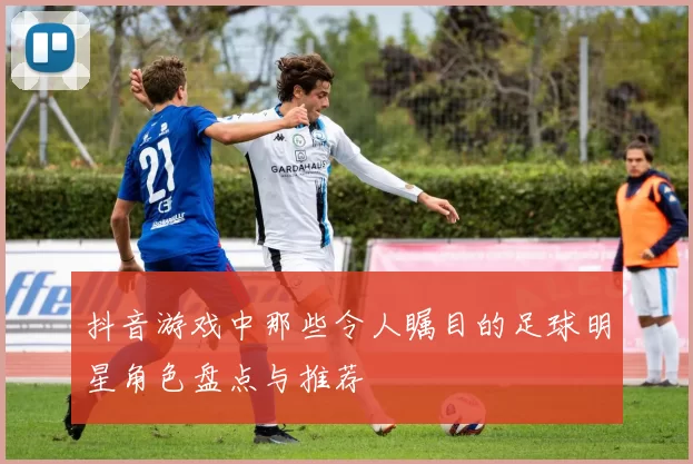 抖音游戏中那些令人瞩目的足球明星角色盘点与推荐