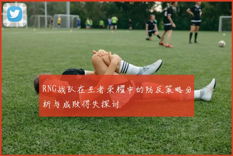 RNG战队在王者荣耀中的防反策略分析与成败得失探讨