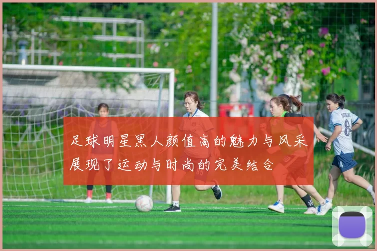 足球明星黑人颜值高的魅力与风采展现了运动与时尚的完美结合