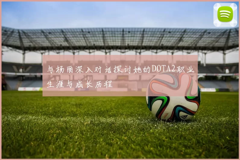 与杨丽深入对话探讨她的DOTA2职业生涯与成长历程