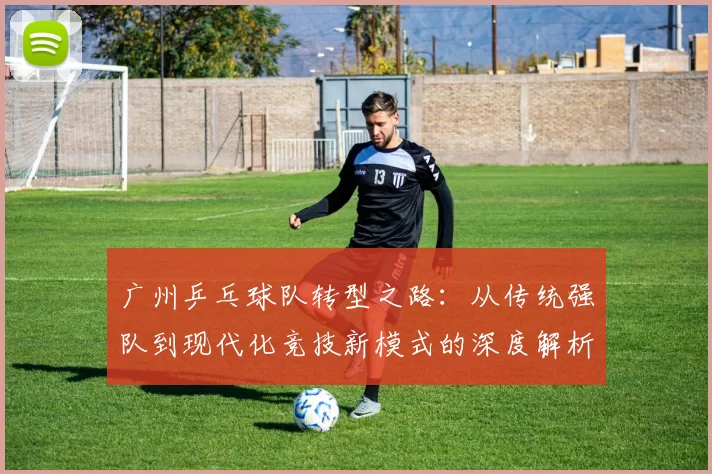 广州乒乓球队转型之路：从传统强队到现代化竞技新模式的深度解析