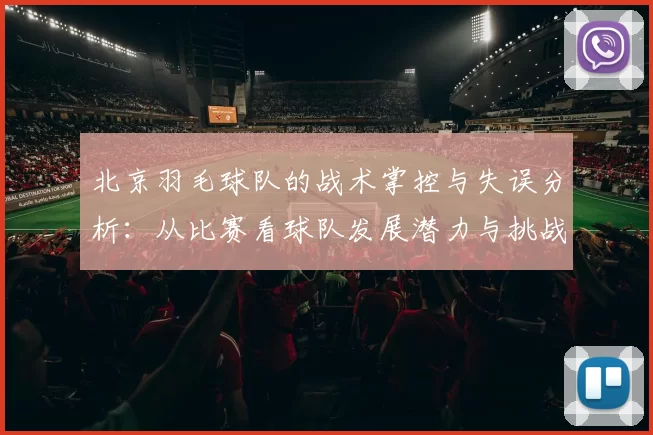北京羽毛球队的战术掌控与失误分析：从比赛看球队发展潜力与挑战