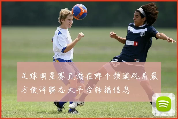 足球明星赛直播在哪个频道观看最方便详解各大平台转播信息