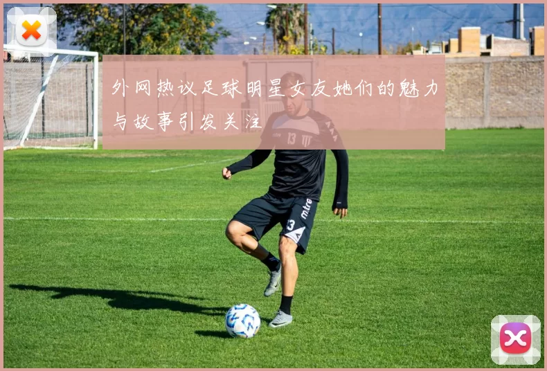 外网热议足球明星女友她们的魅力与故事引发关注