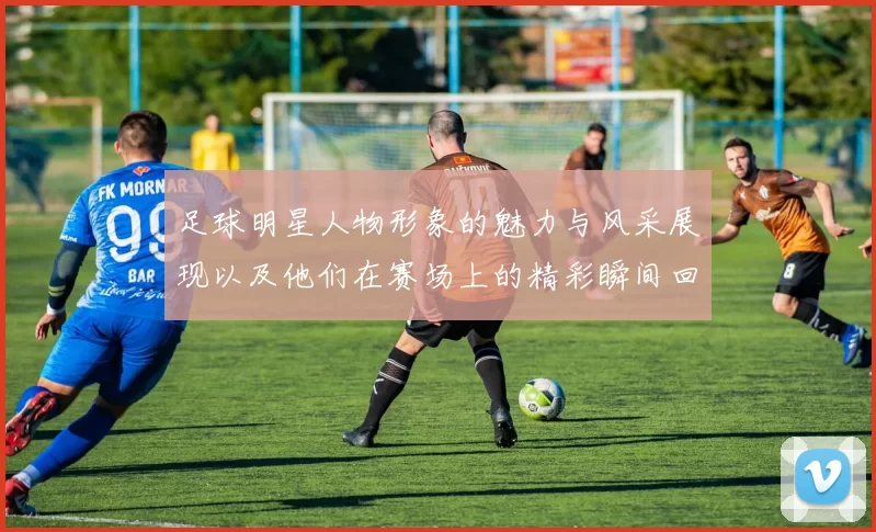 足球明星人物形象的魅力与风采展现以及他们在赛场上的精彩瞬间回顾