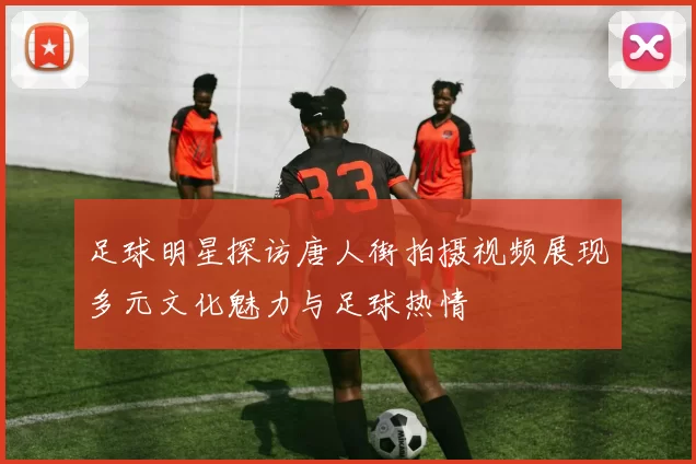足球明星探访唐人街拍摄视频展现多元文化魅力与足球热情