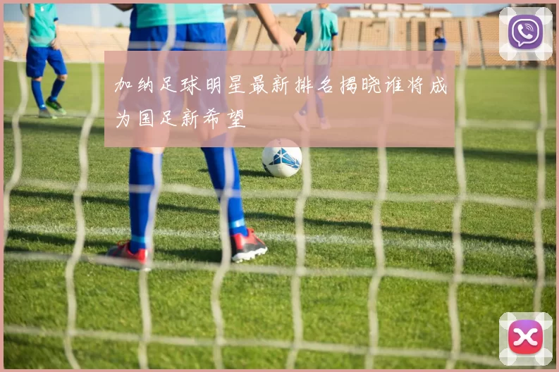 加纳足球明星最新排名揭晓谁将成为国足新希望